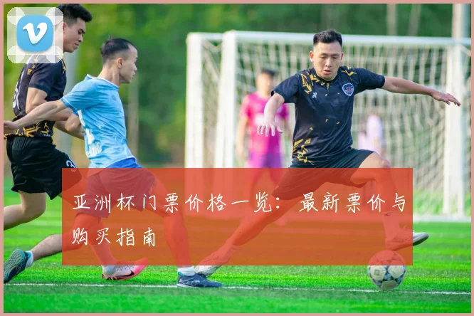 亚洲杯门票价格一览：最新票价与购买指南