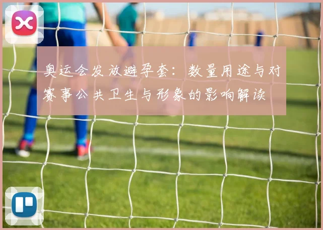 奥运会发放避孕套：数量用途与对赛事公共卫生与形象的影响解读