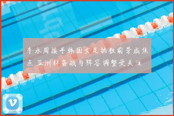 李永周接手韩国女足执教前景成焦点 亚洲杯备战与阵容调整受关注