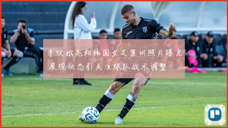 李玟娥亮相韩国女足集训照片曝光 展现状态引关注球队战术调整