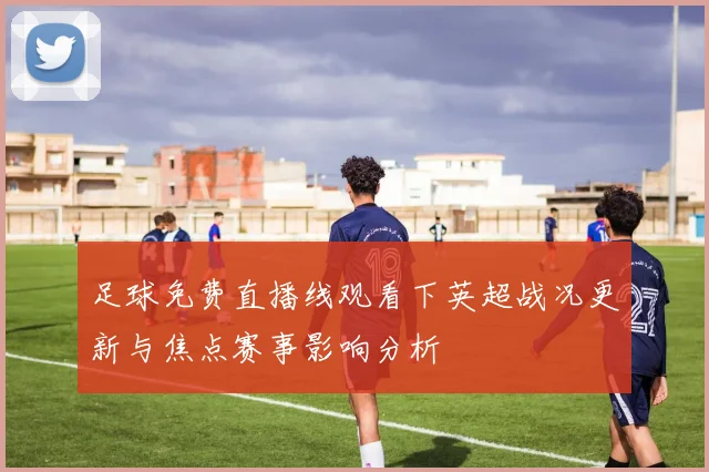 足球免费直播线观看下英超战况更新与焦点赛事影响分析