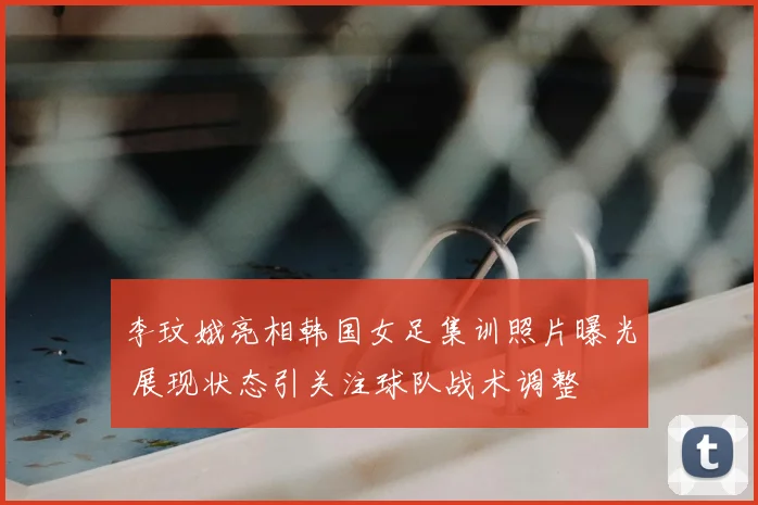 李玟娥亮相韩国女足集训照片曝光 展现状态引关注球队战术调整