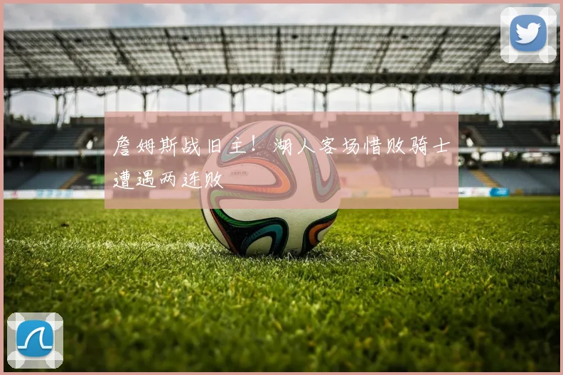 詹姆斯战旧主！湖人客场惜败骑士遭遇两连败