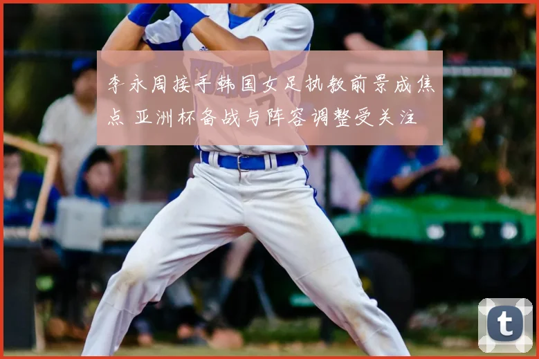 李永周接手韩国女足执教前景成焦点 亚洲杯备战与阵容调整受关注